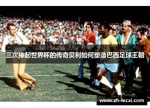 三次捧起世界杯的传奇贝利如何塑造巴西足球王朝